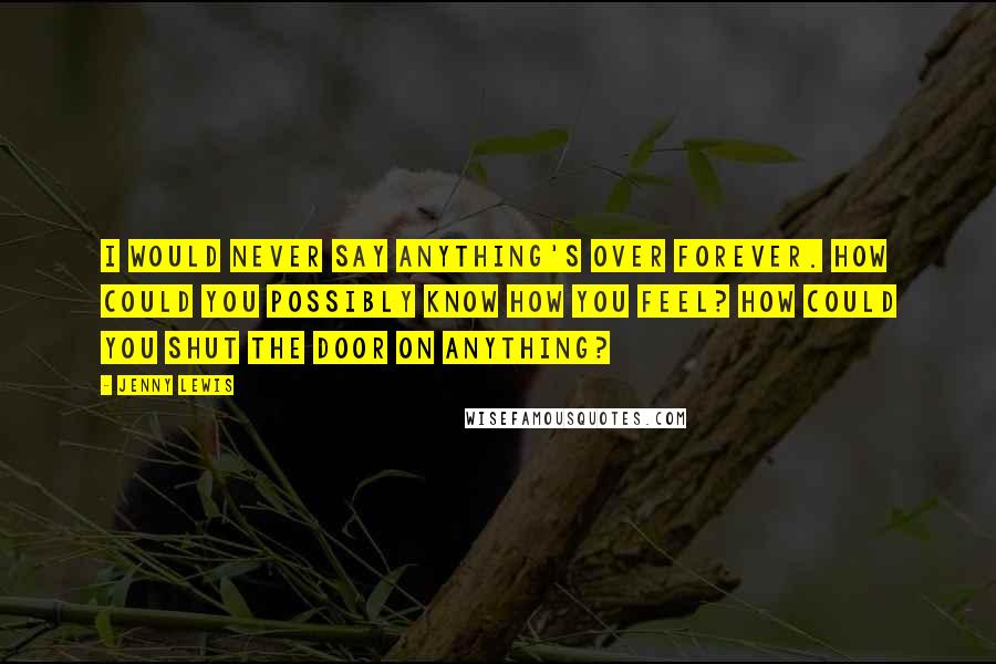 Jenny Lewis Quotes: I would never say anything's over forever. How could you possibly know how you feel? How could you shut the door on anything?