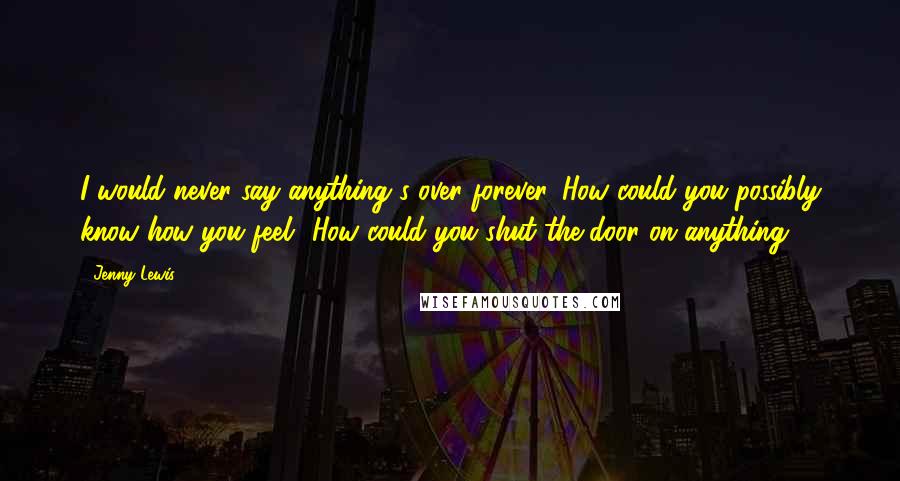 Jenny Lewis Quotes: I would never say anything's over forever. How could you possibly know how you feel? How could you shut the door on anything?