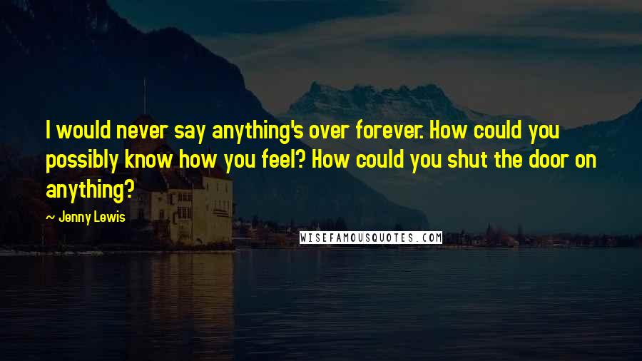 Jenny Lewis Quotes: I would never say anything's over forever. How could you possibly know how you feel? How could you shut the door on anything?