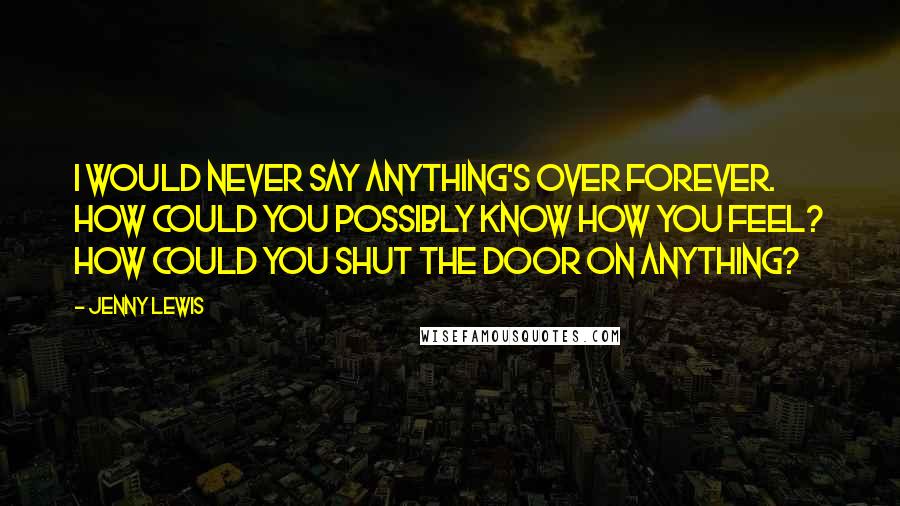 Jenny Lewis Quotes: I would never say anything's over forever. How could you possibly know how you feel? How could you shut the door on anything?