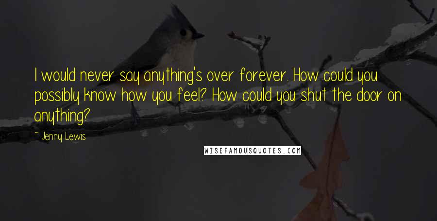 Jenny Lewis Quotes: I would never say anything's over forever. How could you possibly know how you feel? How could you shut the door on anything?