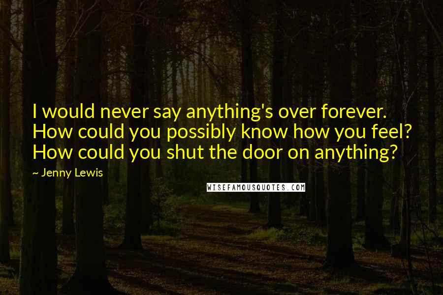 Jenny Lewis Quotes: I would never say anything's over forever. How could you possibly know how you feel? How could you shut the door on anything?