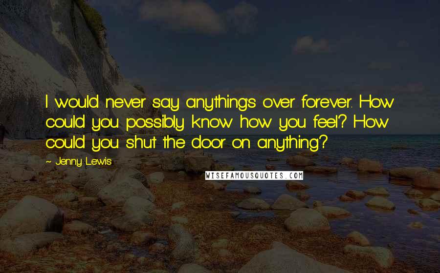 Jenny Lewis Quotes: I would never say anything's over forever. How could you possibly know how you feel? How could you shut the door on anything?