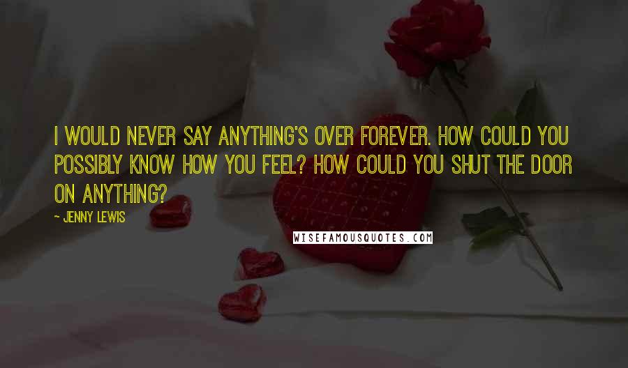 Jenny Lewis Quotes: I would never say anything's over forever. How could you possibly know how you feel? How could you shut the door on anything?