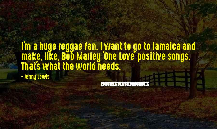 Jenny Lewis Quotes: I'm a huge reggae fan. I want to go to Jamaica and make, like, Bob Marley 'One Love' positive songs. That's what the world needs.