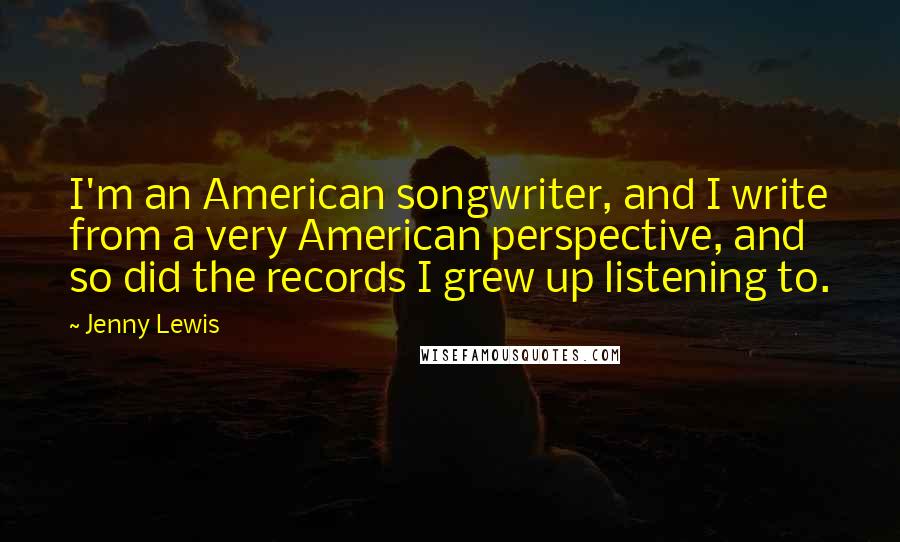 Jenny Lewis Quotes: I'm an American songwriter, and I write from a very American perspective, and so did the records I grew up listening to.