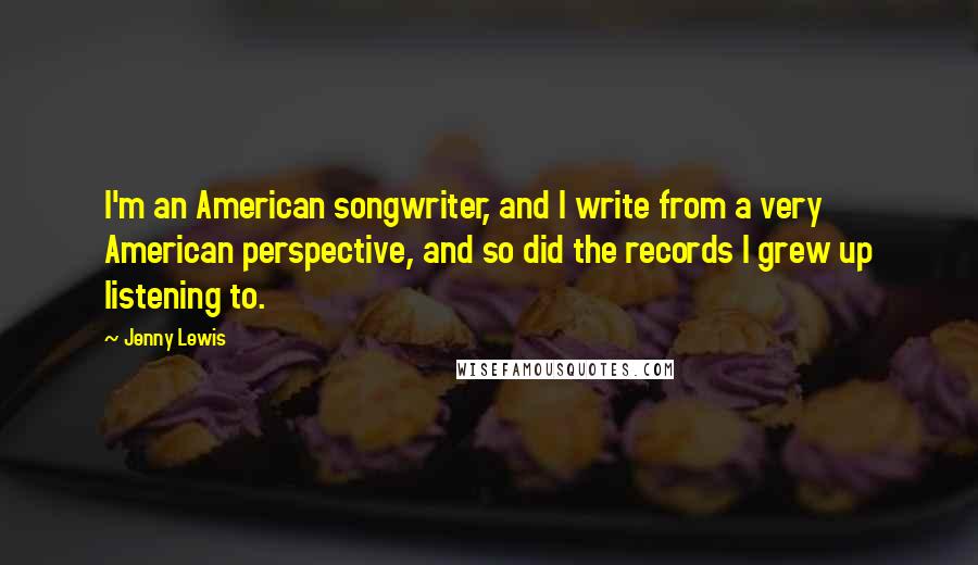 Jenny Lewis Quotes: I'm an American songwriter, and I write from a very American perspective, and so did the records I grew up listening to.