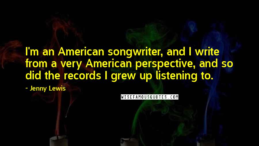 Jenny Lewis Quotes: I'm an American songwriter, and I write from a very American perspective, and so did the records I grew up listening to.