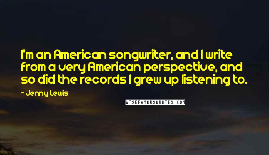 Jenny Lewis Quotes: I'm an American songwriter, and I write from a very American perspective, and so did the records I grew up listening to.