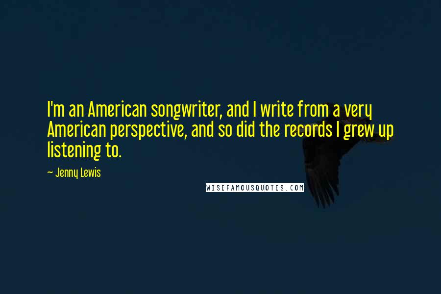 Jenny Lewis Quotes: I'm an American songwriter, and I write from a very American perspective, and so did the records I grew up listening to.