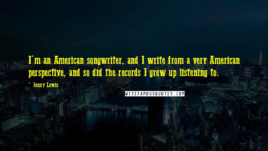 Jenny Lewis Quotes: I'm an American songwriter, and I write from a very American perspective, and so did the records I grew up listening to.