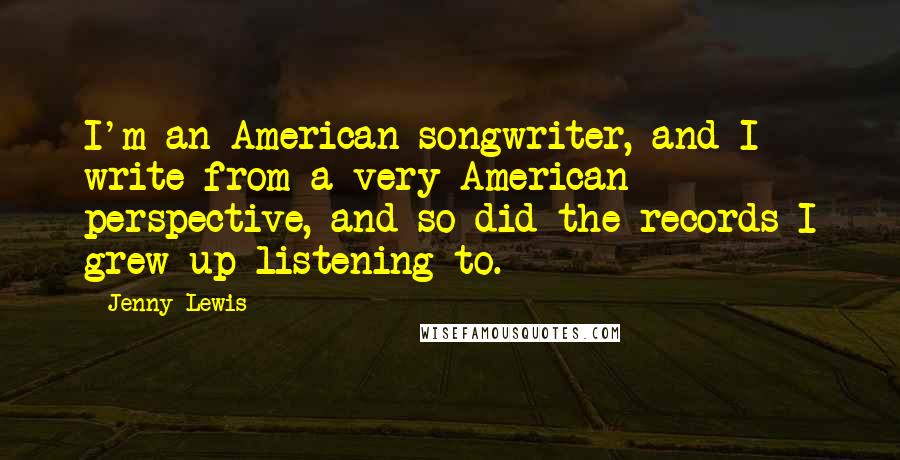 Jenny Lewis Quotes: I'm an American songwriter, and I write from a very American perspective, and so did the records I grew up listening to.