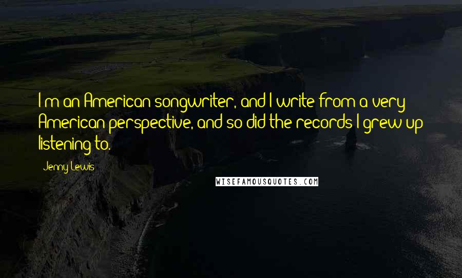 Jenny Lewis Quotes: I'm an American songwriter, and I write from a very American perspective, and so did the records I grew up listening to.