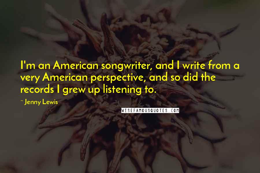 Jenny Lewis Quotes: I'm an American songwriter, and I write from a very American perspective, and so did the records I grew up listening to.