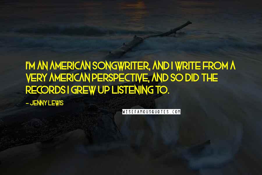 Jenny Lewis Quotes: I'm an American songwriter, and I write from a very American perspective, and so did the records I grew up listening to.