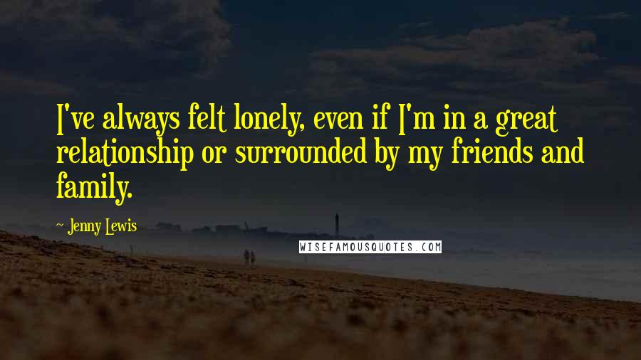 Jenny Lewis Quotes: I've always felt lonely, even if I'm in a great relationship or surrounded by my friends and family.