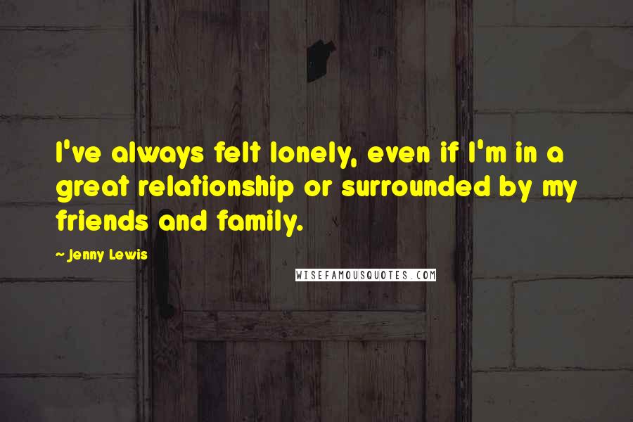 Jenny Lewis Quotes: I've always felt lonely, even if I'm in a great relationship or surrounded by my friends and family.