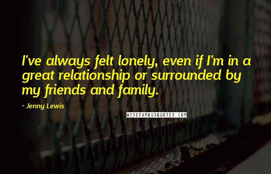 Jenny Lewis Quotes: I've always felt lonely, even if I'm in a great relationship or surrounded by my friends and family.