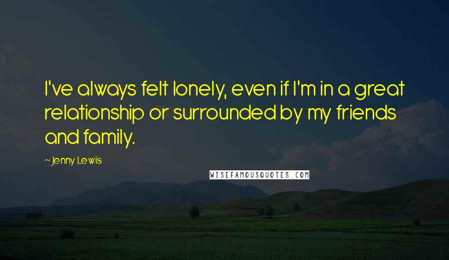 Jenny Lewis Quotes: I've always felt lonely, even if I'm in a great relationship or surrounded by my friends and family.