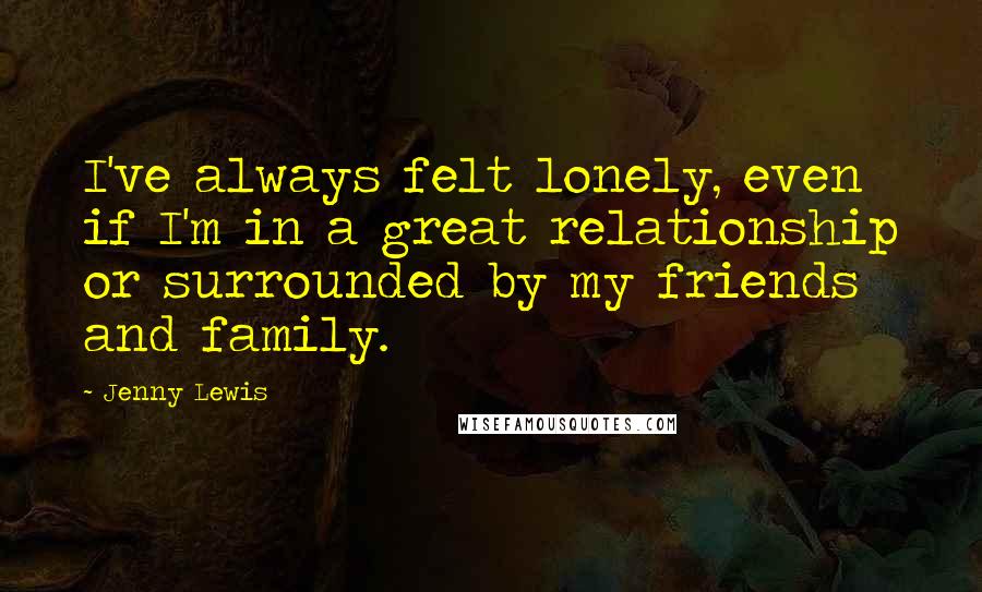 Jenny Lewis Quotes: I've always felt lonely, even if I'm in a great relationship or surrounded by my friends and family.