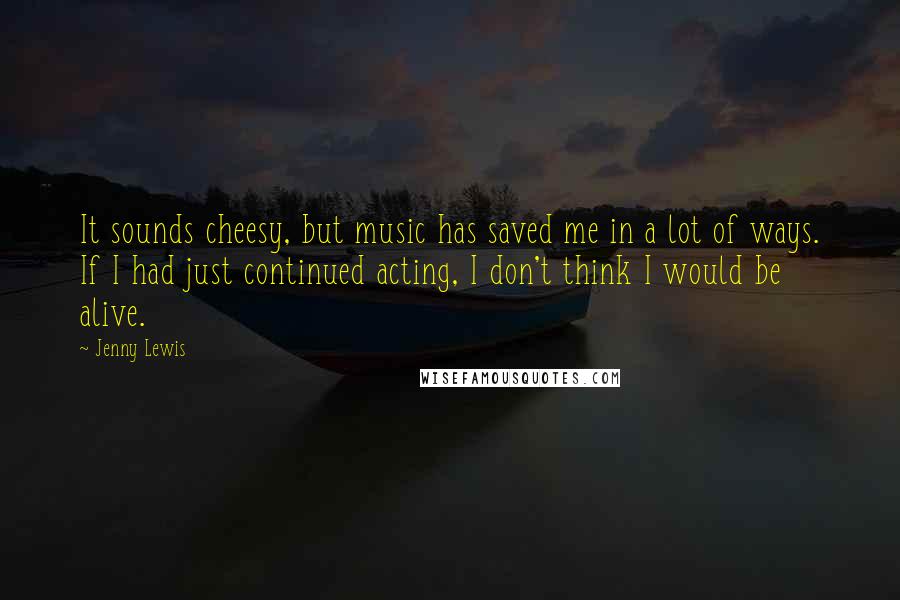 Jenny Lewis Quotes: It sounds cheesy, but music has saved me in a lot of ways. If I had just continued acting, I don't think I would be alive.