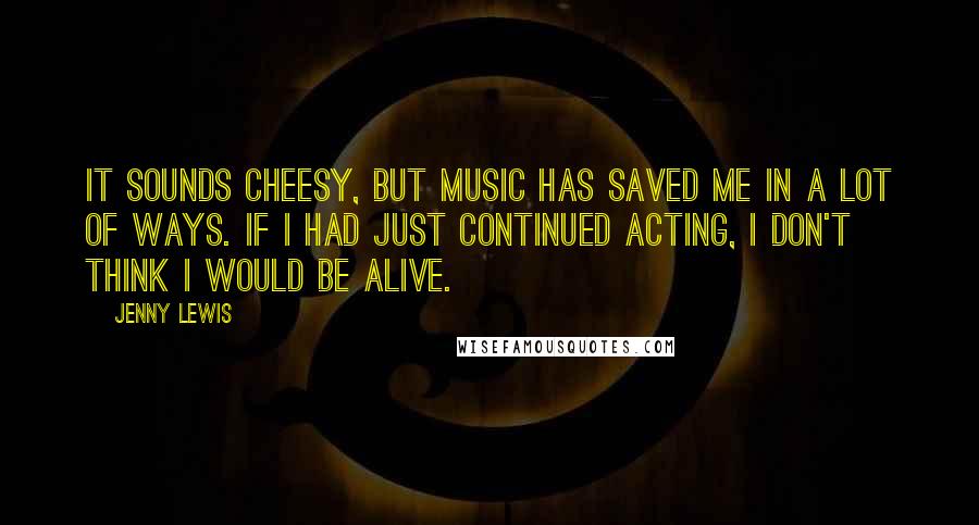 Jenny Lewis Quotes: It sounds cheesy, but music has saved me in a lot of ways. If I had just continued acting, I don't think I would be alive.