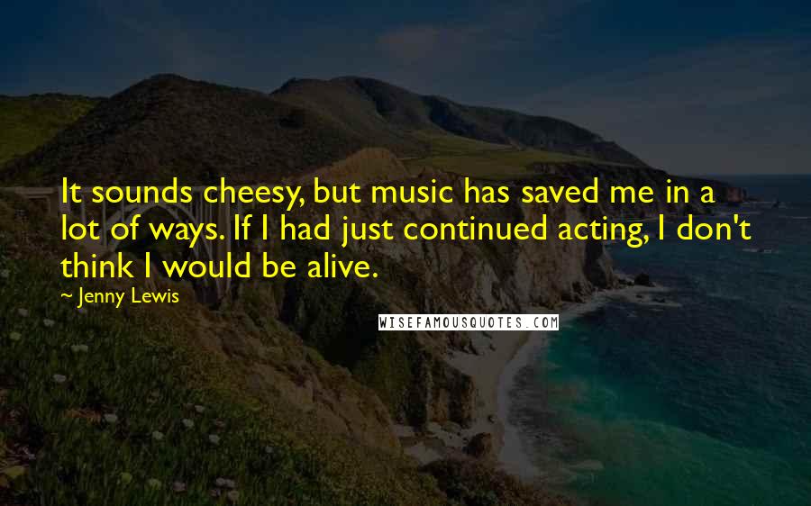 Jenny Lewis Quotes: It sounds cheesy, but music has saved me in a lot of ways. If I had just continued acting, I don't think I would be alive.