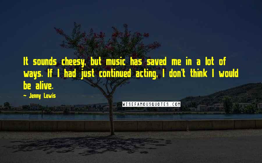 Jenny Lewis Quotes: It sounds cheesy, but music has saved me in a lot of ways. If I had just continued acting, I don't think I would be alive.