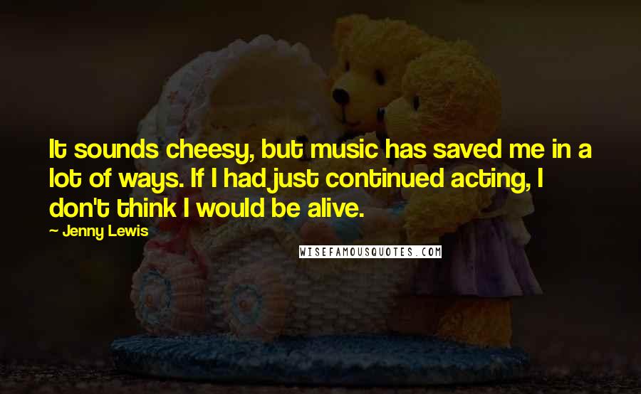 Jenny Lewis Quotes: It sounds cheesy, but music has saved me in a lot of ways. If I had just continued acting, I don't think I would be alive.