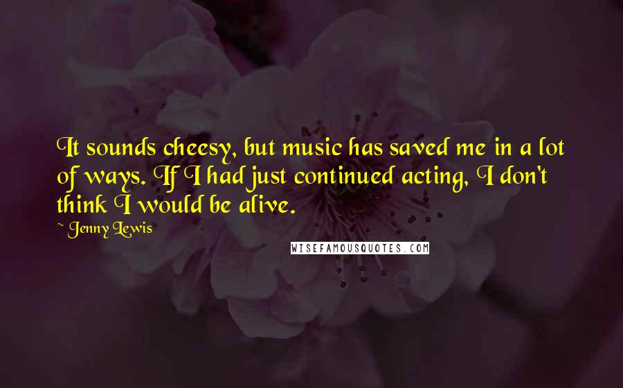 Jenny Lewis Quotes: It sounds cheesy, but music has saved me in a lot of ways. If I had just continued acting, I don't think I would be alive.