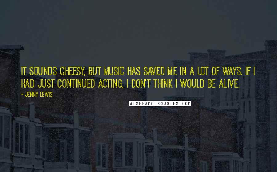 Jenny Lewis Quotes: It sounds cheesy, but music has saved me in a lot of ways. If I had just continued acting, I don't think I would be alive.