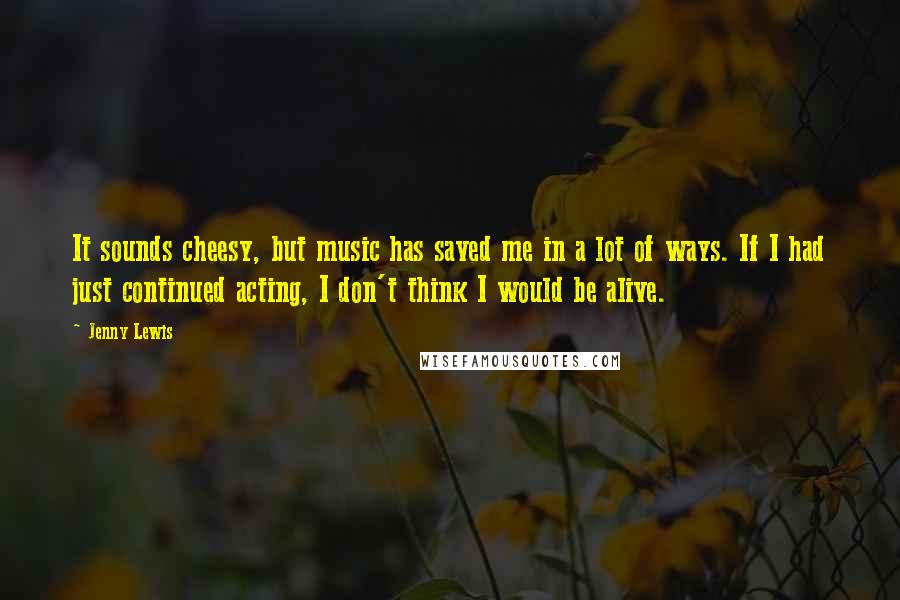 Jenny Lewis Quotes: It sounds cheesy, but music has saved me in a lot of ways. If I had just continued acting, I don't think I would be alive.