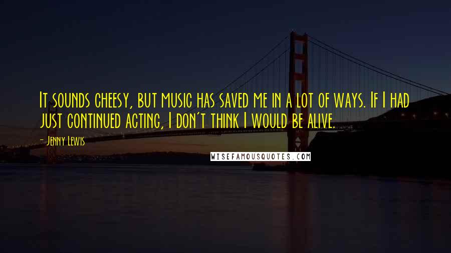 Jenny Lewis Quotes: It sounds cheesy, but music has saved me in a lot of ways. If I had just continued acting, I don't think I would be alive.