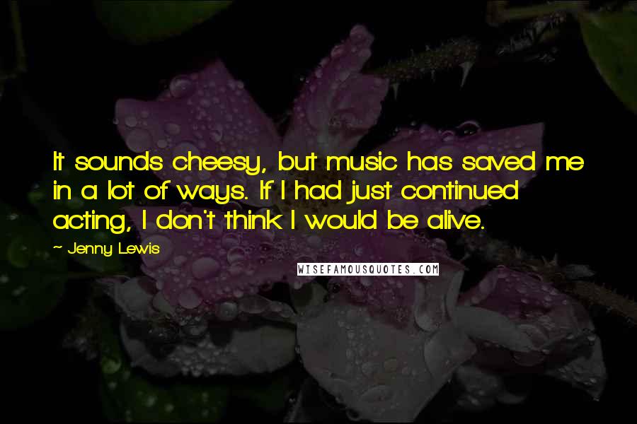 Jenny Lewis Quotes: It sounds cheesy, but music has saved me in a lot of ways. If I had just continued acting, I don't think I would be alive.