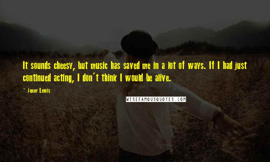 Jenny Lewis Quotes: It sounds cheesy, but music has saved me in a lot of ways. If I had just continued acting, I don't think I would be alive.