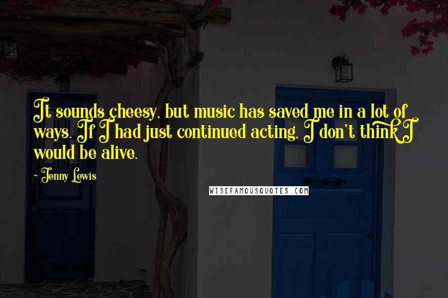 Jenny Lewis Quotes: It sounds cheesy, but music has saved me in a lot of ways. If I had just continued acting, I don't think I would be alive.