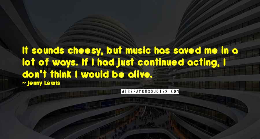 Jenny Lewis Quotes: It sounds cheesy, but music has saved me in a lot of ways. If I had just continued acting, I don't think I would be alive.