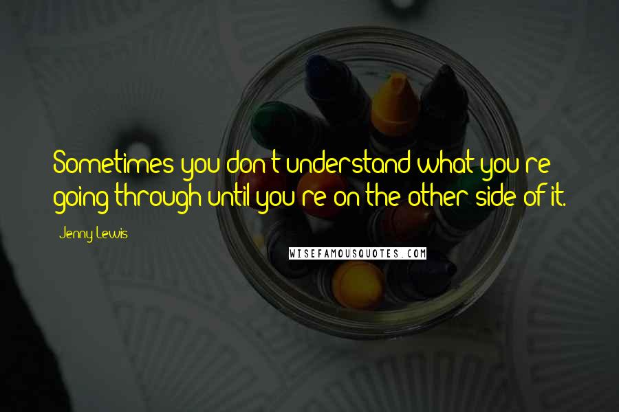 Jenny Lewis Quotes: Sometimes you don't understand what you're going through until you're on the other side of it.