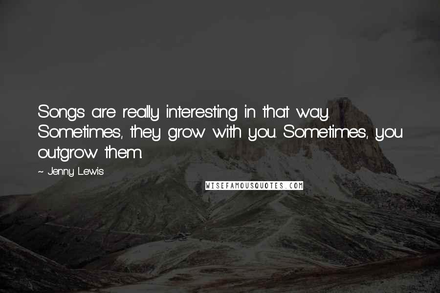 Jenny Lewis Quotes: Songs are really interesting in that way. Sometimes, they grow with you. Sometimes, you outgrow them.