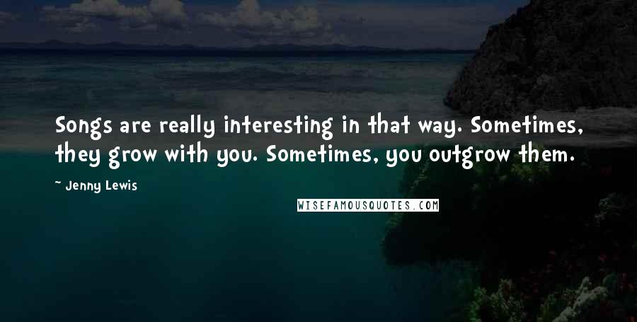 Jenny Lewis Quotes: Songs are really interesting in that way. Sometimes, they grow with you. Sometimes, you outgrow them.