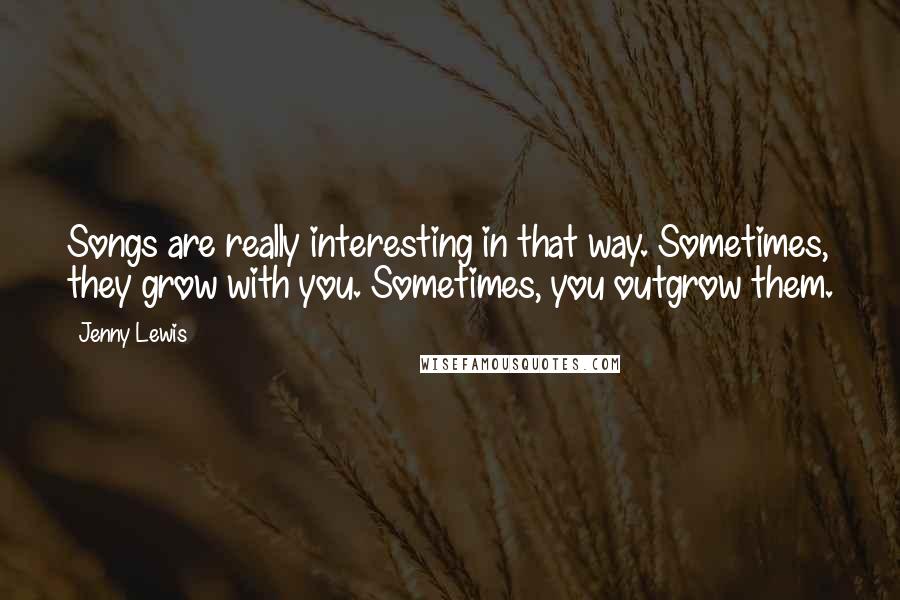 Jenny Lewis Quotes: Songs are really interesting in that way. Sometimes, they grow with you. Sometimes, you outgrow them.