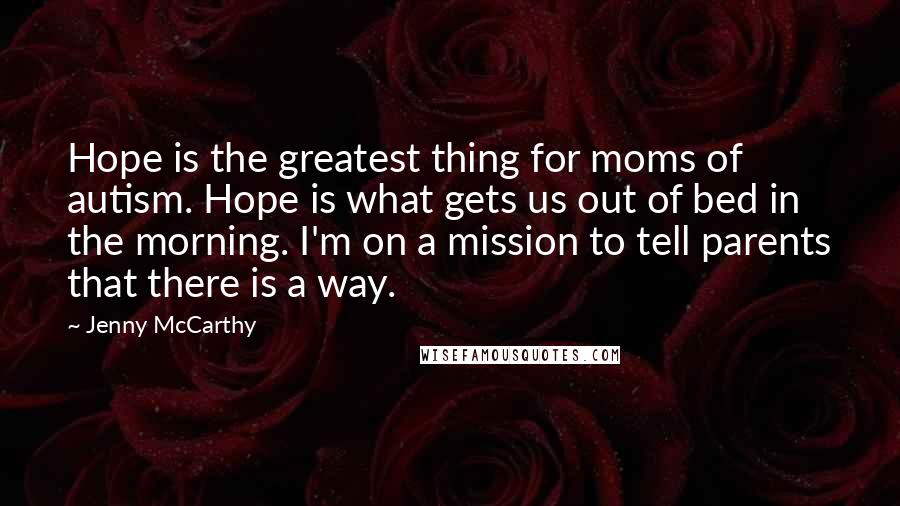 Jenny McCarthy Quotes: Hope is the greatest thing for moms of autism. Hope is what gets us out of bed in the morning. I'm on a mission to tell parents that there is a way.