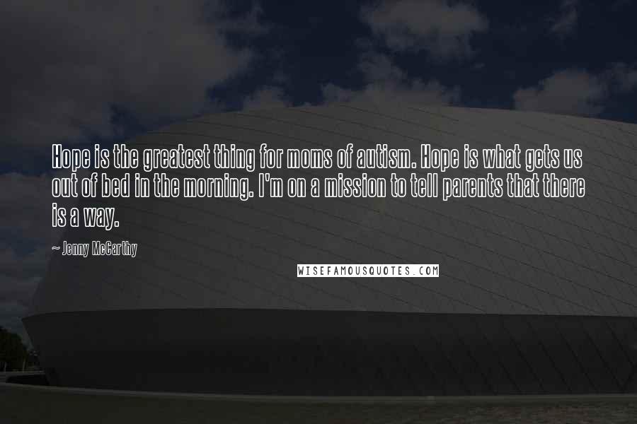 Jenny McCarthy Quotes: Hope is the greatest thing for moms of autism. Hope is what gets us out of bed in the morning. I'm on a mission to tell parents that there is a way.