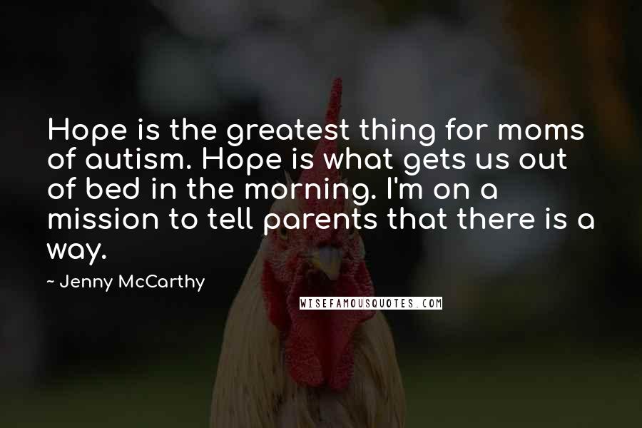 Jenny McCarthy Quotes: Hope is the greatest thing for moms of autism. Hope is what gets us out of bed in the morning. I'm on a mission to tell parents that there is a way.