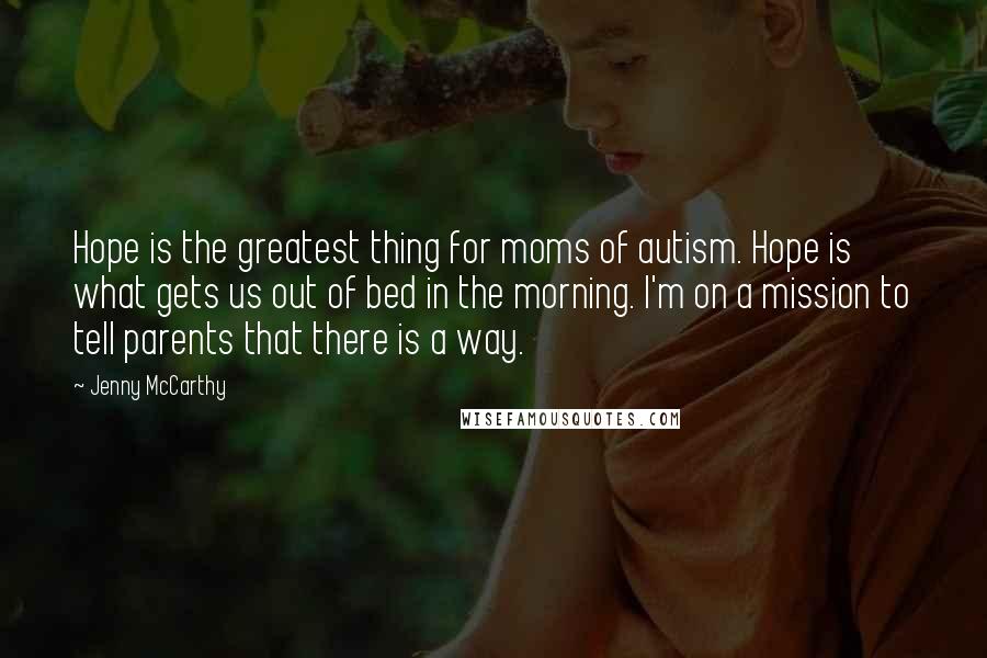 Jenny McCarthy Quotes: Hope is the greatest thing for moms of autism. Hope is what gets us out of bed in the morning. I'm on a mission to tell parents that there is a way.