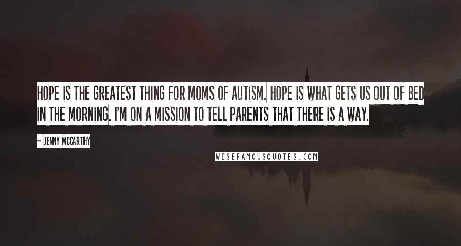 Jenny McCarthy Quotes: Hope is the greatest thing for moms of autism. Hope is what gets us out of bed in the morning. I'm on a mission to tell parents that there is a way.