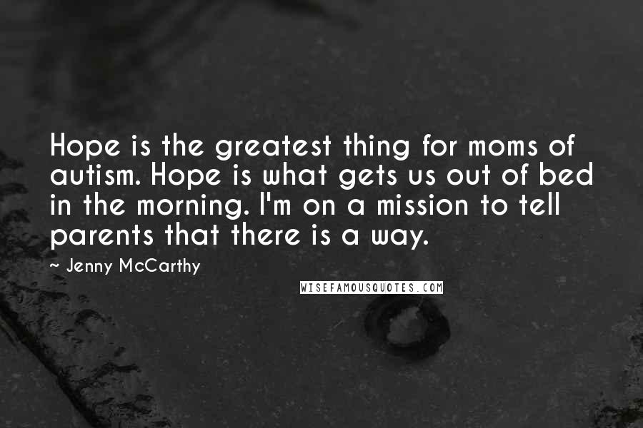 Jenny McCarthy Quotes: Hope is the greatest thing for moms of autism. Hope is what gets us out of bed in the morning. I'm on a mission to tell parents that there is a way.
