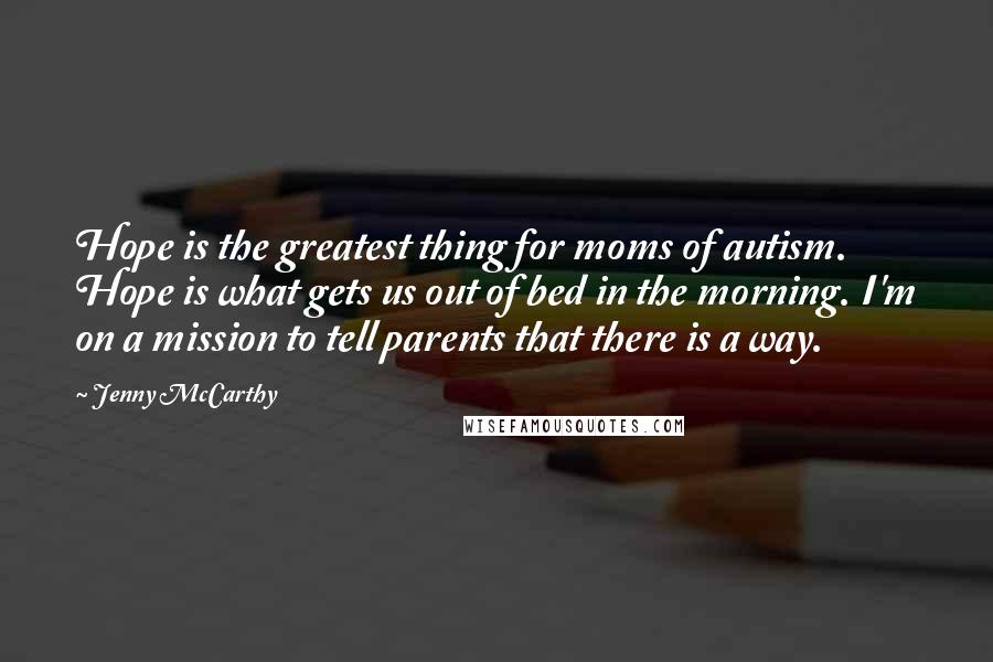 Jenny McCarthy Quotes: Hope is the greatest thing for moms of autism. Hope is what gets us out of bed in the morning. I'm on a mission to tell parents that there is a way.