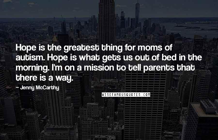 Jenny McCarthy Quotes: Hope is the greatest thing for moms of autism. Hope is what gets us out of bed in the morning. I'm on a mission to tell parents that there is a way.