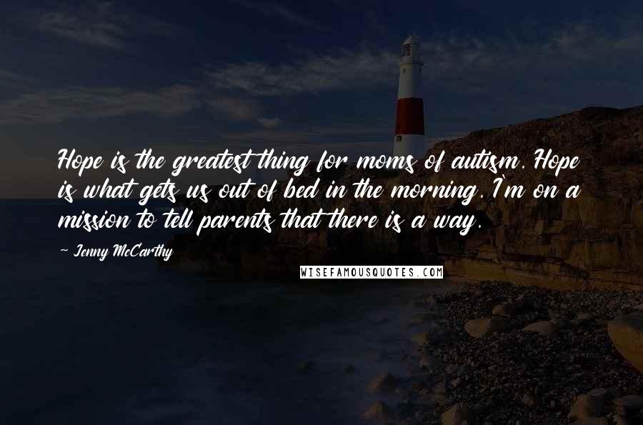 Jenny McCarthy Quotes: Hope is the greatest thing for moms of autism. Hope is what gets us out of bed in the morning. I'm on a mission to tell parents that there is a way.